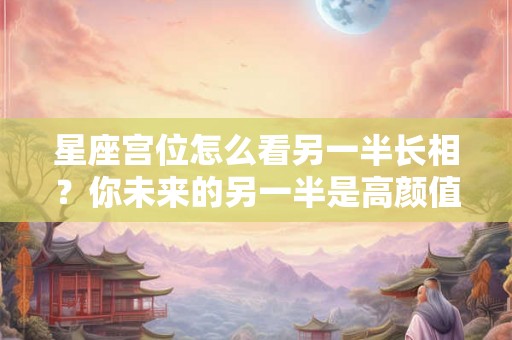 星座宫位怎么看另一半长相？你未来的另一半是高颜值吗？