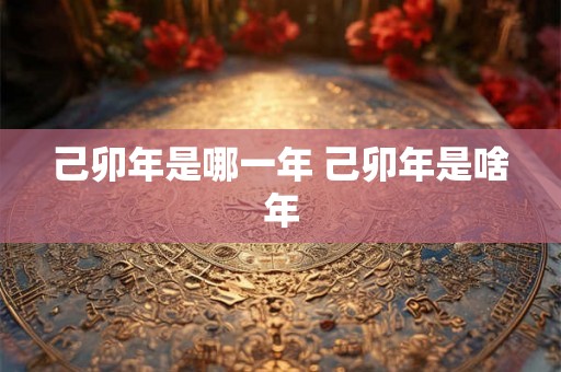 己卯年是哪一年 己卯年是啥年