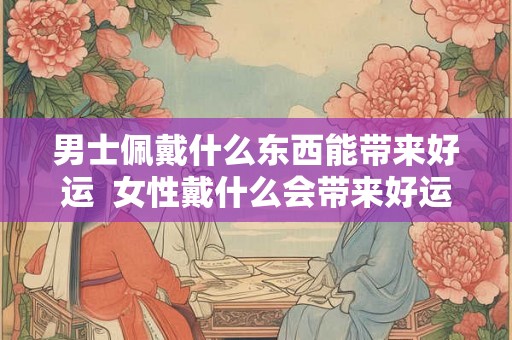 男士佩戴什么东西能带来好运  女性戴什么会带来好运