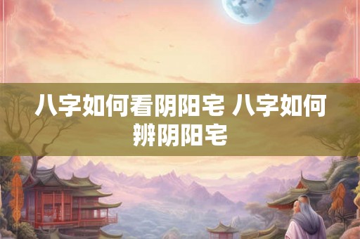八字如何看阴阳宅 八字如何辨阴阳宅