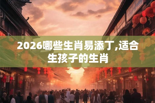 2026哪些生肖易添丁,适合生孩子的生肖