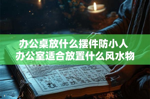 办公桌放什么摆件防小人 办公室适合放置什么风水物品