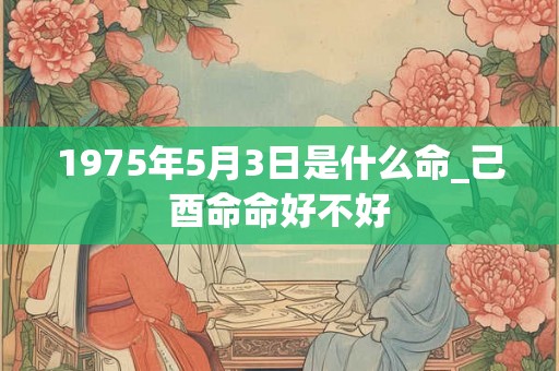 1975年5月3日是什么命_己酉命命好不好 1975年5月3日是什么命_己酉命命好不好