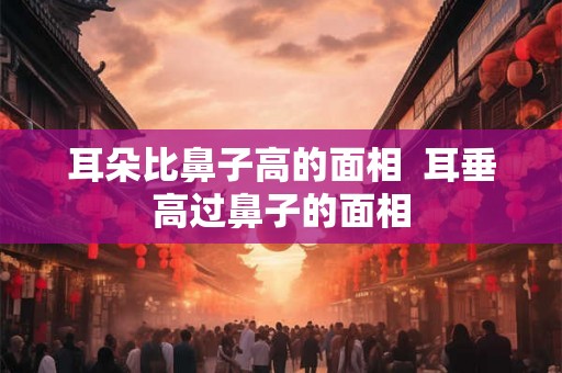 耳朵比鼻子高的面相  耳垂高过鼻子的面相