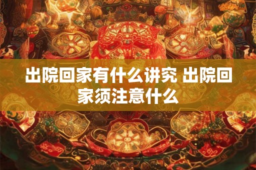 出院回家有什么讲究 出院回家须注意什么 出院回家有什么讲究 出院回家须注意什么