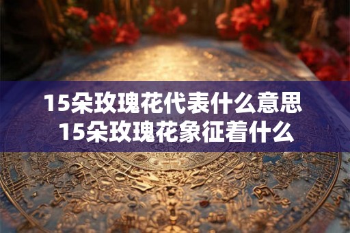 15朵玫瑰花代表什么意思 15朵玫瑰花象征着什么