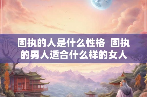 固执的人是什么性格  固执的男人适合什么样的女人