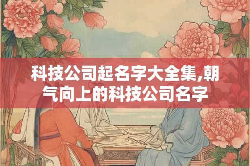 科技公司起名字大全集,朝气向上的科技公司名字