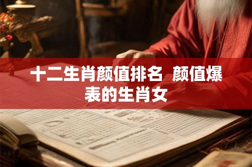 十二生肖颜值排名 颜值爆表的生肖女 十二生肖颜值排名 颜值爆表的生肖女