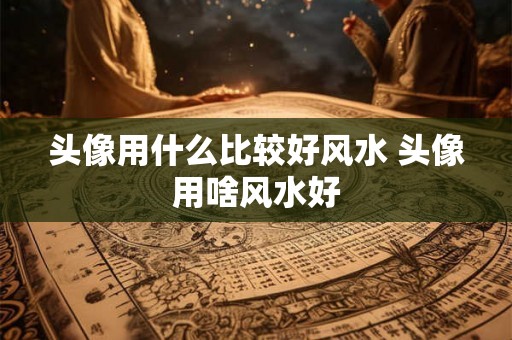 头像用什么比较好风水 头像用啥风水好