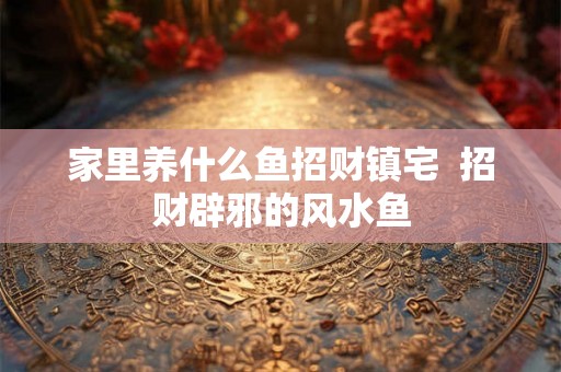 家里养什么鱼招财镇宅  招财辟邪的风水鱼