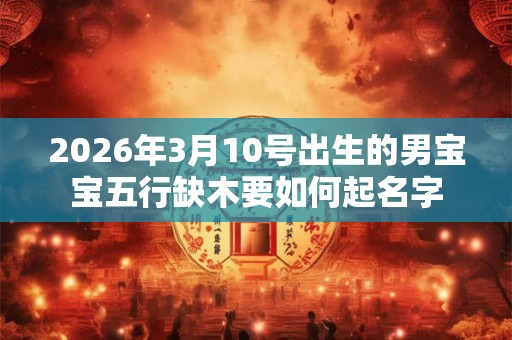 2026年3月10号出生的男宝宝五行缺木要如何起名字 2026年3月10号出生的男宝宝五行缺木要如何起名字