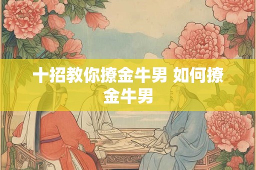 十招教你撩金牛男 如何撩金牛男