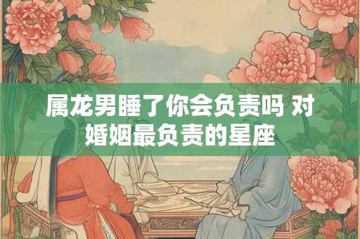 属龙男睡了你会负责吗 对婚姻最负责的星座