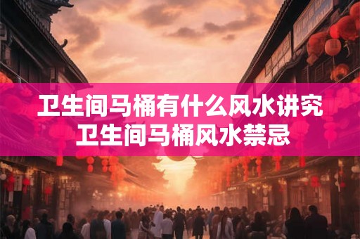 卫生间马桶有什么风水讲究 卫生间马桶风水禁忌 卫生间马桶有什么风水讲究 卫生间马桶风水禁忌