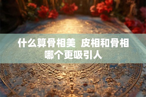 什么算骨相美  皮相和骨相哪个更吸引人
