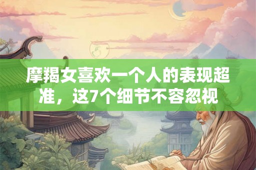 摩羯女喜欢一个人的表现超准，这7个细节不容忽视