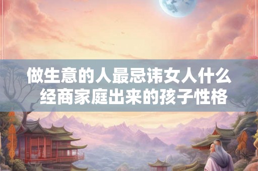 做生意的人最忌讳女人什么  经商家庭出来的孩子性格