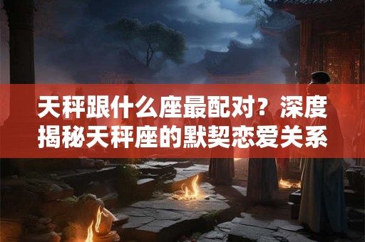 天秤跟什么座最配对？深度揭秘天秤座的默契恋爱关系