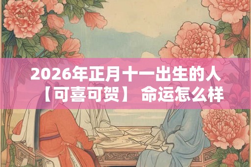 2026年正月十一出生的人【可喜可贺】 命运怎么样 2026年正月十一出生的人【可喜可贺】 命运怎么样