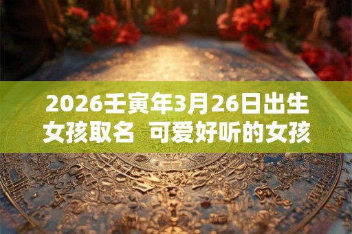 2026壬寅年3月26日出生女孩取名  可爱好听的女孩名字