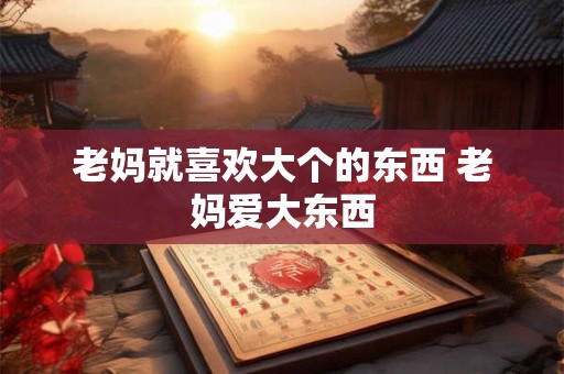 老妈就喜欢大个的东西 老妈爱大东西