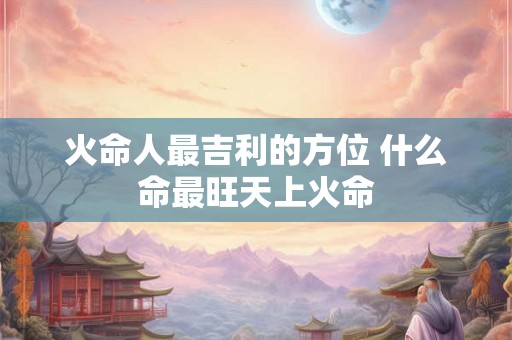 火命人最吉利的方位 什么命最旺天上火命