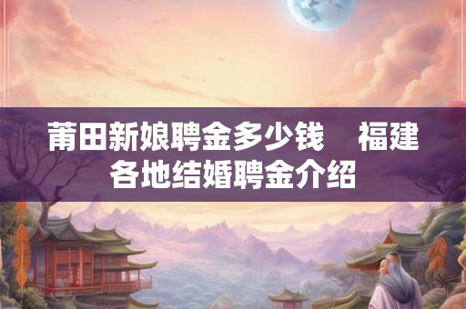 莆田新娘聘金多少钱    福建各地结婚聘金介绍