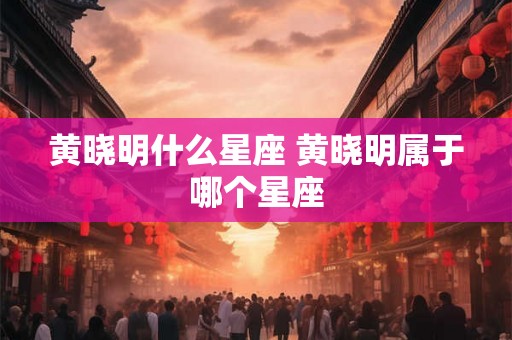 黄晓明什么星座 黄晓明属于哪个星座