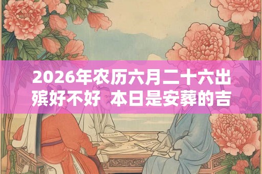 2026年农历六月二十六出殡好不好  本日是安葬的吉日吗
