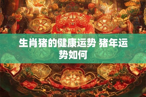 生肖猪的健康运势 猪年运势如何 生肖猪的健康运势 猪年运势如何