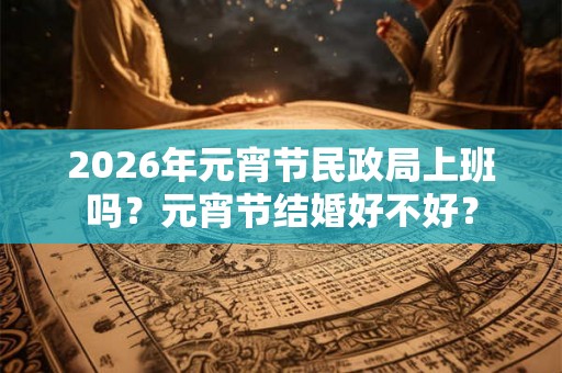 2026年元宵节民政局上班吗?元宵节结婚好不好? 2026年元宵节民政局上班吗?元宵节结婚好不好?
