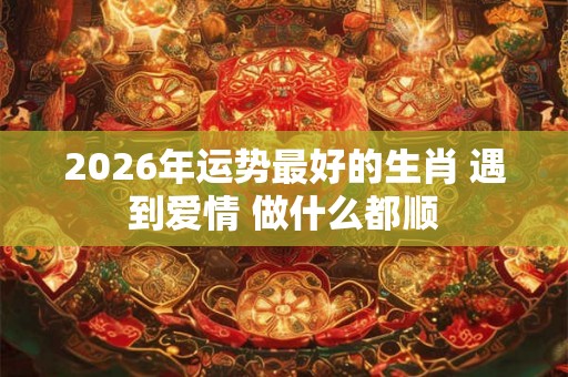 2026年运势最好的生肖 遇到爱情 做什么都顺