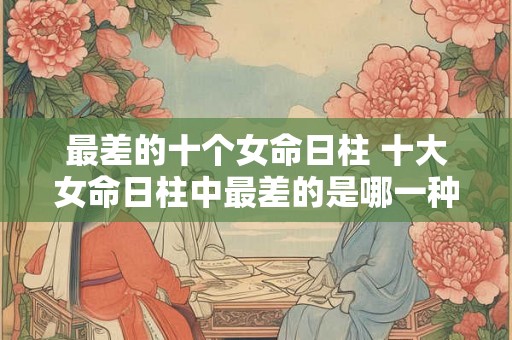 最差的十个女命日柱 十大女命日柱中最差的是哪一种