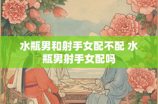 水瓶男和射手女配不配 水瓶男射手女配吗