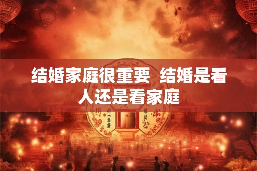 结婚家庭很重要  结婚是看人还是看家庭