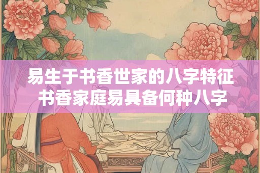 易生于书香世家的八字特征 书香家庭易具备何种八字特征