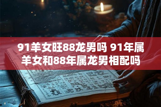 91羊女旺88龙男吗 91年属羊女和88年属龙男相配吗