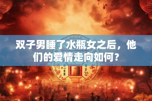 双子男睡了水瓶女之后，他们的爱情走向如何？