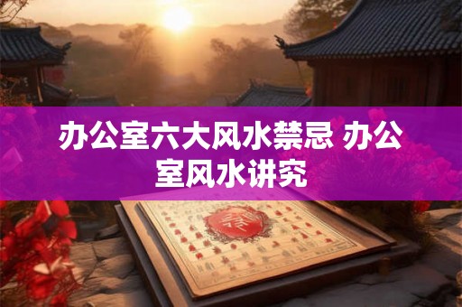 办公室六大风水禁忌 办公室风水讲究 办公室六大风水禁忌 办公室风水讲究