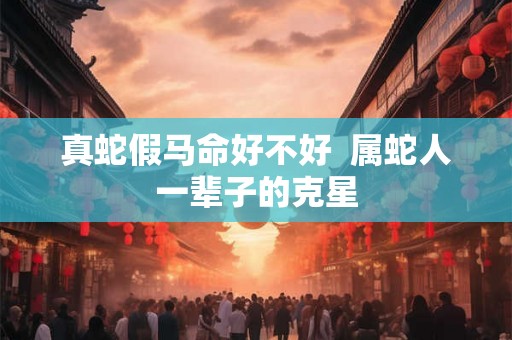 真蛇假马命好不好 属蛇人一辈子的克星 真蛇假马命好不好 属蛇人一辈子的克星