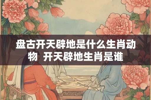 盘古开天辟地是什么生肖动物  开天辟地生肖是谁