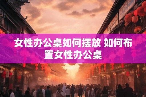女性办公桌如何摆放 如何布置女性办公桌