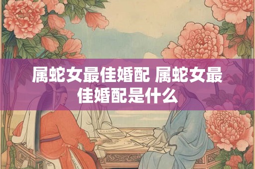 属蛇女最佳婚配 属蛇女最佳婚配是什么 属蛇女最佳婚配 属蛇女最佳婚配是什么