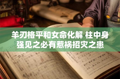 羊刃格平和女命化解 柱中身强见之必有惹祸招灾之患