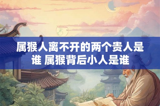 属猴人离不开的两个贵人是谁 属猴背后小人是谁
