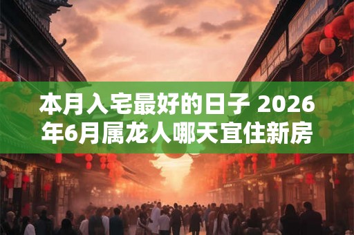 本月入宅最好的日子 2026年6月属龙人哪天宜住新房