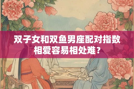 双子女和双鱼男座配对指数相爱容易相处难？