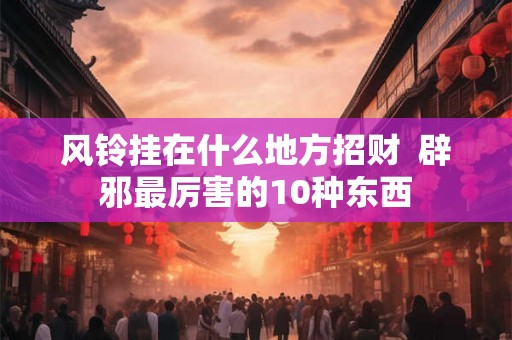 风铃挂在什么地方招财  辟邪最厉害的10种东西