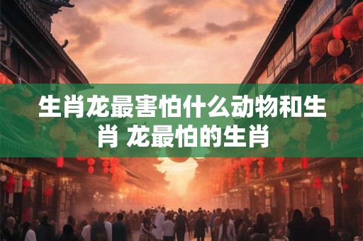 生肖龙最害怕什么动物和生肖 龙最怕的生肖